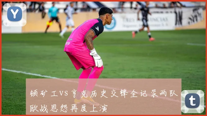 顿矿工vs亨克历史交锋全记录两队欧战恩怨再度上演
