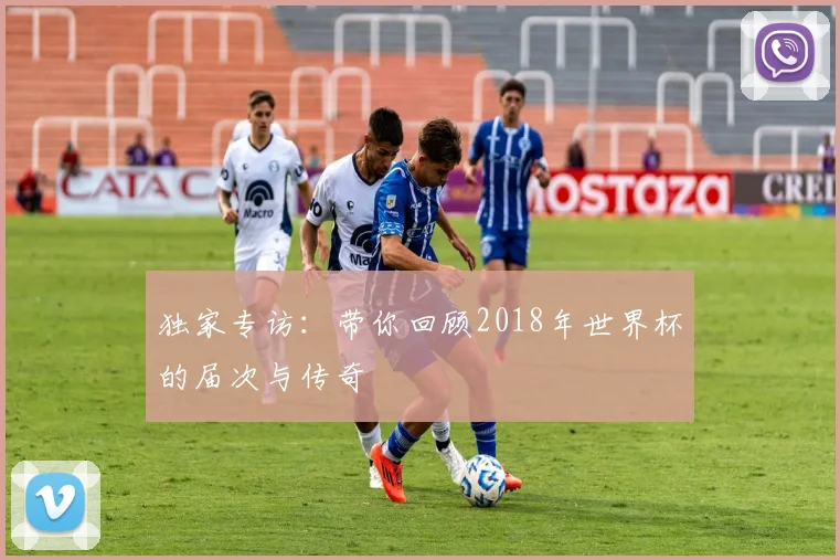 独家专访：带你回顾2018年世界杯的届次与传奇