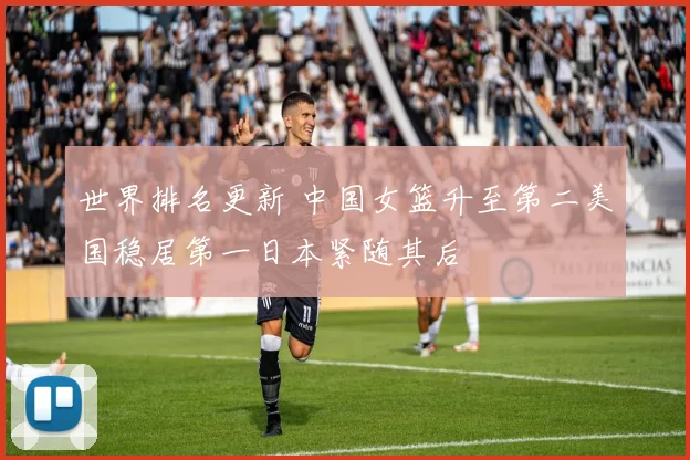 世界排名更新 中国女篮升至第二美国稳居第一日本紧随其后