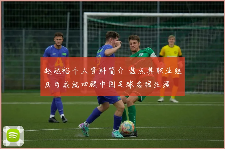 赵达裕个人资料简介 盘点其职业经历与成就回顾中国足球名宿生涯