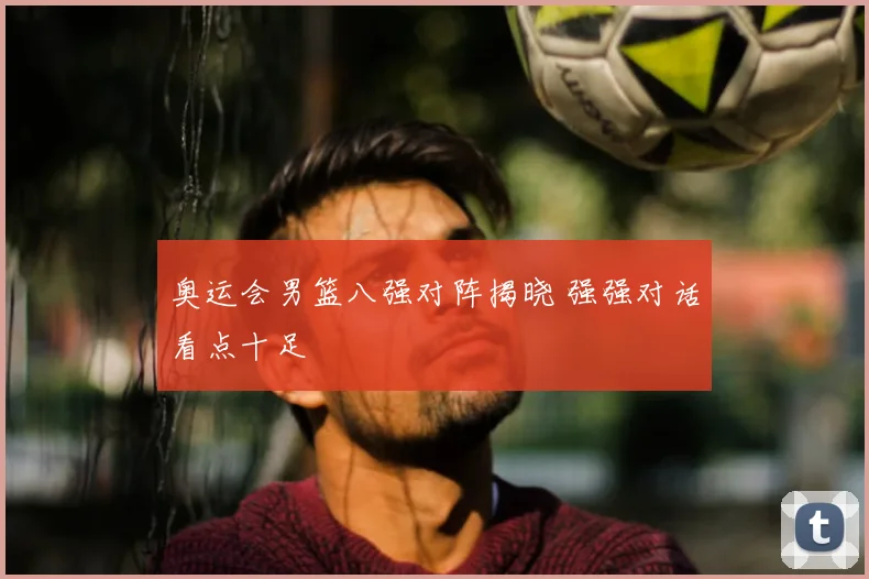 奥运会男篮八强对阵揭晓 强强对话看点十足