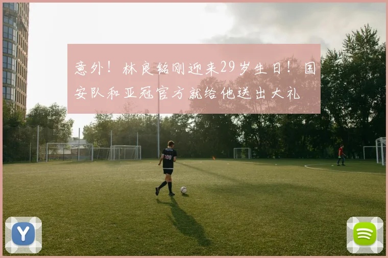 意外!林良铭刚迎来29岁生日!国安队和亚冠官方就给他送出大礼