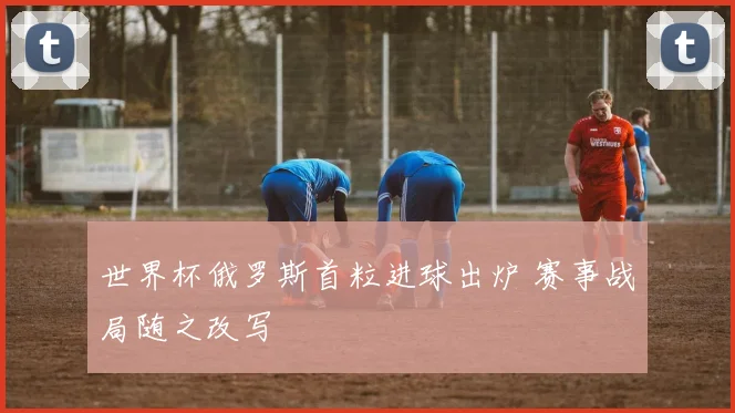 世界杯俄罗斯首粒进球出炉 赛事战局随之改写