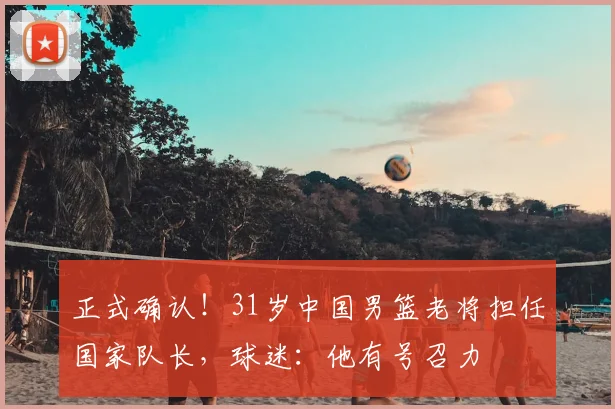 正式确认！31岁中国男篮老将担任国家队长，球迷：他有号召力