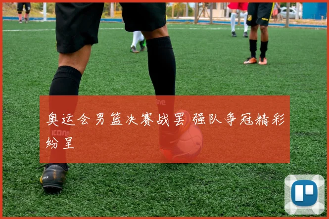奥运会男篮决赛战罢 强队争冠精彩纷呈