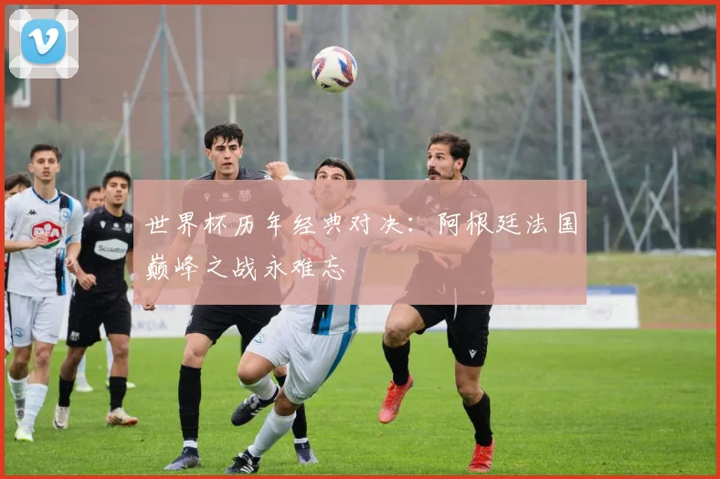 世界杯历年经典对决:阿根廷法国巅峰之战永难忘