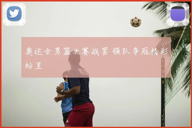 奥运会男篮决赛战罢 强队争冠精彩纷呈