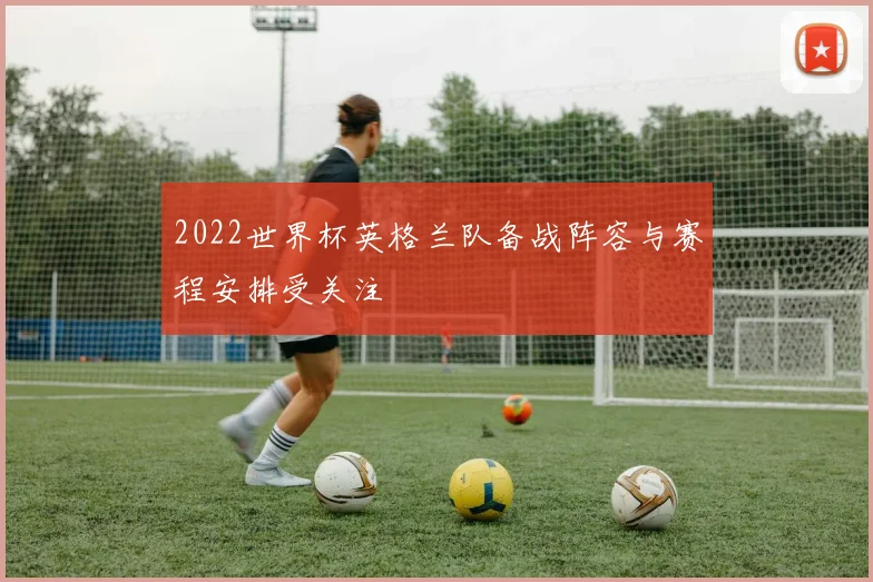 2022世界杯英格兰队备战阵容与赛程安排受关注
