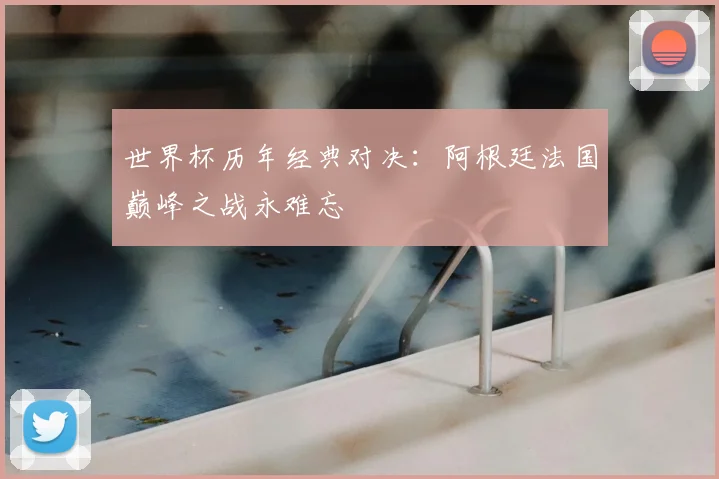 世界杯历年经典对决：阿根廷法国巅峰之战永难忘